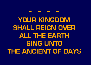 YOUR KINGDOM
SHALL REIGN OVER
ALL THE EARTH
SING UNTO
THE ANCIENT 0F DAYS