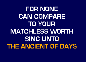 FOR NONE
CAN COMPARE
TO YOUR
MATCHLESS WORTH
SING UNTO
THE ANCIENT 0F DAYS
