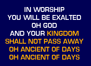 IN WORSHIP
YOU WILL BE EXALTED
OH GOD
AND YOUR KINGDOM
SHALL NOT PASS AWAY
0H ANCIENT 0F DAYS
0H ANCIENT 0F DAYS