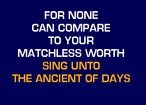 FOR NONE
CAN COMPARE
TO YOUR
MATCHLESS WORTH
SING UNTO
THE ANCIENT 0F DAYS
