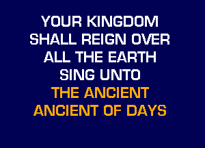 YOUR KINGDOM
SHALL REIGN OVER
ALL THE EARTH
SING UNTO
THE ANCIENT
ANCIENT 0F DAYS