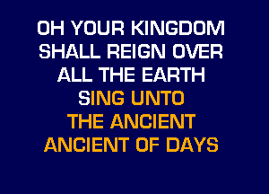 0H YOUR KINGDOM
SHALL REIGN OVER
ALL THE EARTH
SING UNTO
THE ANCIENT
ANCIENT 0F DAYS