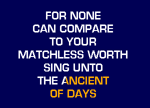 FUR NONE
CAN COMPARE
TO YOUR
MATCHLESS WORTH
SING UNTO
THE ANCIENT
0F DAYS