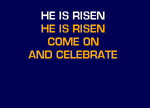 HE IS RISEN
HE IS RISEN
COME ON

AND CELEBRATE