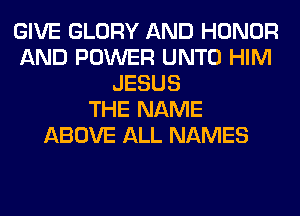 GIVE GLORY AND HONOR
AND POWER UNTO HIM
JESUS
THE NAME
ABOVE ALL NAMES