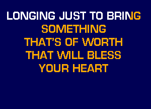 LONGING JUST TO BRING
SOMETHING
THAT'S 0F WORTH
THAT WILL BLESS
YOUR HEART