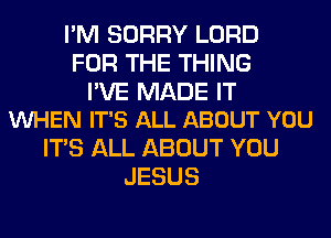 I'M SORRY LORD
FOR THE THING

I'VE MADE IT
VUHEN IT'S ALL ABOUT YOU

ITS ALL ABOUT YOU
JESUS