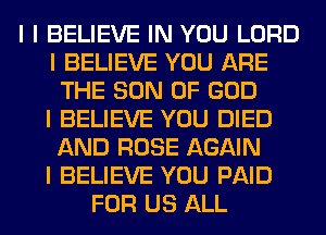 I I BELIEVE IN YOU LORD
I BELIEVE YOU ARE
THE SON OF GOD
I BELIEVE YOU DIED
AND ROSE AGAIN
I BELIEVE YOU PAID
FOR US ALL