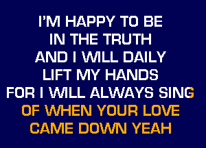 I'M HAPPY TO BE
IN THE TRUTH
AND I WILL DAILY
LIFT MY HANDS
FOR I WILL ALWAYS SING
0F WHEN YOUR LOVE
CAME DOWN YEAH