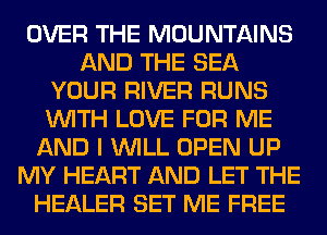 OVER THE MOUNTAINS
AND THE SEA
YOUR RIVER RUNS
WITH LOVE FOR ME
AND I WILL OPEN UP
MY HEART AND LET THE
HEALER SET ME FREE