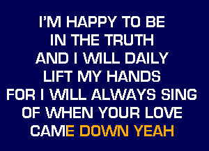 I'M HAPPY TO BE
IN THE TRUTH
AND I WILL DAILY
LIFT MY HANDS
FOR I WILL ALWAYS SING
0F WHEN YOUR LOVE
CAME DOWN YEAH