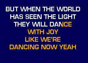 BUT WHEN THE WORLD
HAS SEEN THE LIGHT
THEY WILL DANCE
WITH JOY
LIKE WERE
DANCING NOW YEAH