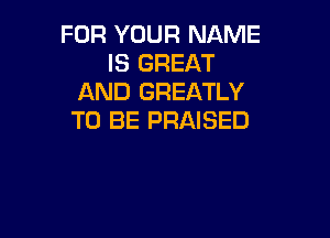 FOR YOUR NAME
IS GREAT
AND GREATLY

TO BE PRAISED