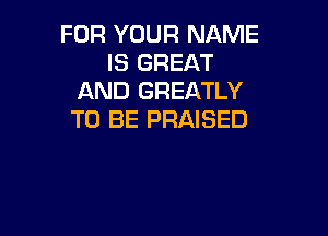 FOR YOUR NAME
IS GREAT
AND GREATLY

TO BE PRAISED