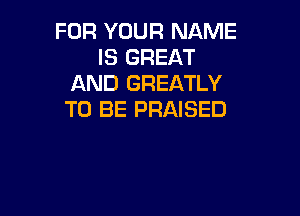 FOR YOUR NAME
IS GREAT
AND GREATLY

TO BE PRAISED