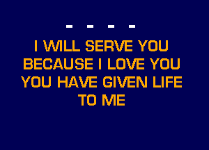I WILL SERVE YOU
BECAUSE I LOVE YOU
YOU HAVE GIVEN LIFE

TO ME