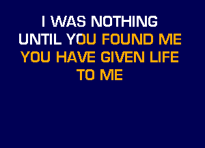 I WAS NOTHING
UNTIL YOU FOUND ME
YOU HAVE GIVEN LIFE

TO ME