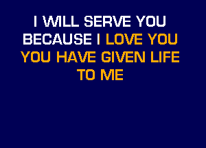 I WILL SERVE YOU
BECAUSE I LOVE YOU
YOU HAVE GIVEN LIFE

TO ME
