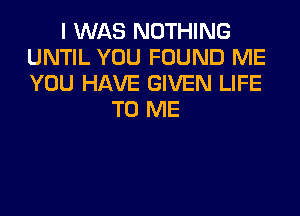 I WAS NOTHING
UNTIL YOU FOUND ME
YOU HAVE GIVEN LIFE

TO ME