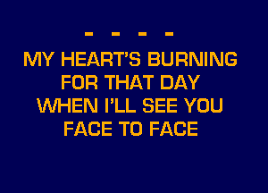 MY HEARTS BURNING
FOR THAT DAY
WHEN I'LL SEE YOU
FACE TO FACE