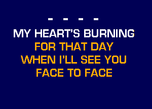 MY HEARTS BURNING
FOR THAT DAY
WHEN I'LL SEE YOU
FACE TO FACE