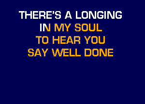 THERE'S A LONGING
IN MY SOUL
TO HEAR YOU

SAY WELL DONE