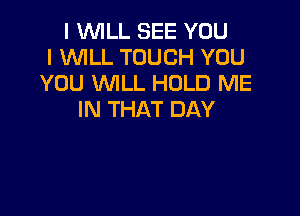 I VUILL SEE YOU
I WLL TOUCH YOU
YOU WILL HOLD ME

IN THAT DAY