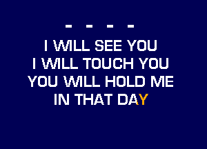 I WLL SEE YOU
I WILL TOUCH YOU

YOU WLL HOLD ME
IN THAT DAY