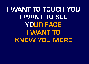 I WANT TO TOUGH YOU
I WANT TO SEE
YOUR FACE

I WANT TO
KNOW YOU MORE