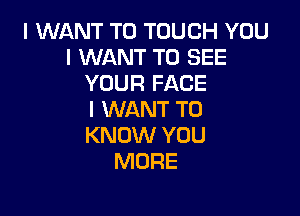 I WANT TO TOUCH YOU
I WANT TO SEE
YOUR FACE

I WANT TO
KNOW YOU
MORE