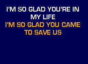 I'M SO GLAD YOU'RE IN
MY LIFE
I'M SO GLAD YOU CAME

TO SAVE US