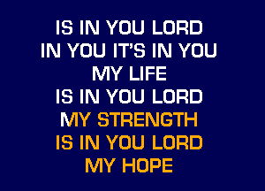 IS IN YOU LORD
IN YOU ITS IN YOU
MY LIFE

IS IN YOU LORD

MY STRENGTH

IS IN YOU LORD
MY HOPE