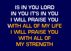 IS IN YOU LORD
IN YOU ITS IN YOU
I WILL PRAISE YOU
WITH ALL OF MY LIFE
I WILL PRAISE YOU
WITH ALL OF
MY STRENGTH