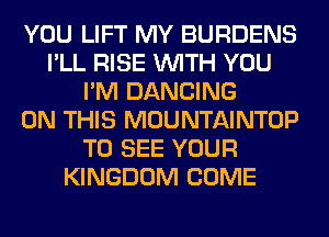 YOU LIFT MY BURDENS
I'LL RISE WITH YOU
I'M DANCING
ON THIS MOUNTAINTOP
TO SEE YOUR
KINGDOM COME