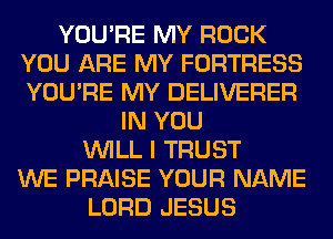 YOU'RE MY ROCK
YOU ARE MY FORTRESS
YOU'RE MY DELIVERER

IN YOU
WILL I TRUST
WE PRAISE YOUR NAME
LORD JESUS