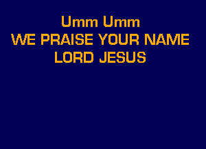 Umm Umm
WE PRAISE YOUR NAME
LORD JESUS
