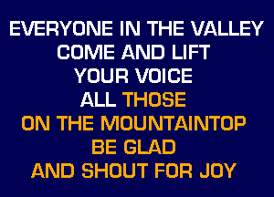 EVERYONE IN THE VALLEY
COME AND LIFT
YOUR VOICE
ALL THOSE
ON THE MOUNTAINTOP
BE GLAD
AND SHOUT FOR JOY