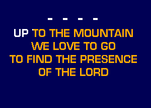 UP TO THE MOUNTAIN
WE LOVE TO GO
TO FIND THE PRESENCE
OF THE LORD