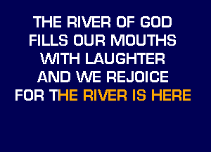 THE RIVER OF GOD
FILLS OUR MOUTHS
WITH LAUGHTER
AND WE REJOICE
FOR THE RIVER IS HERE