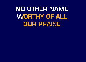 NO OTHER NAME
WORTHY OF ALL
OUR PRAISE