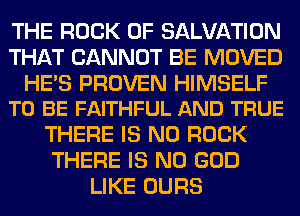 THE ROCK 0F SALVATION
THAT CANNOT BE MOVED

HE'S PROVEN HIMSELF
TO BE FAITHFUL AND TRUE

THERE IS NO ROCK
THERE IS NO GOD
LIKE OURS