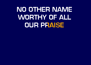 NO OTHER NAME
WORTHY OF ALL
OUR PRAISE