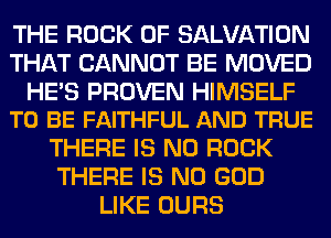 THE ROCK 0F SALVATION
THAT CANNOT BE MOVED

HE'S PROVEN HIMSELF
TO BE FAITHFUL AND TRUE

THERE IS NO ROCK
THERE IS NO GOD
LIKE OURS