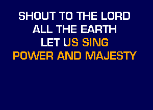 SHOUT TO THE LORD
ALL THE EARTH
LET US SING
POWER AND MAJESTY