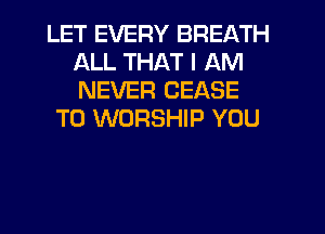 LET EVERY BREATH
ALL THAT I AM
NEVER CEASE

T0 WORSHIP YOU