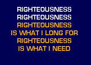 RIGHTEOUSNESS
RIGHTEOUSNESS
RIGHTEOUSNESS
IS WHAT I LONG FOR
RIGHTEOUSNESS
IS WHAT I NEED