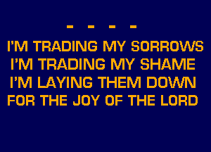 I'M TRADING MY SORROWS
I'M TRADING MY SHAME

I'M LAYING THEM DOWN
FOR THE JOY OF THE LORD