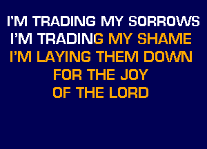 I'M TRADING MY SORROWS
I'M TRADING MY SHAME
I'M LAYING THEM DOWN
FOR THE JOY
OF THE LORD