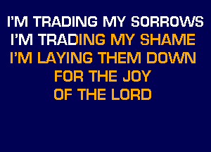 I'M TRADING MY SORROWS
I'M TRADING MY SHAME
I'M LAYING THEM DOWN
FOR THE JOY
OF THE LORD