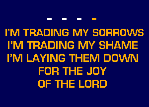 I'M TRADING MY SORROWS
I'M TRADING MY SHAME
I'M LAYING THEM DOWN
FOR THE JOY
OF THE LORD